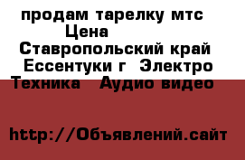 продам тарелку мтс › Цена ­ 2 500 - Ставропольский край, Ессентуки г. Электро-Техника » Аудио-видео   